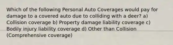 Which of the following Personal Auto Coverages would pay for damage to a covered auto due to colliding with a deer? a) Collision coverage b) Property damage liability coverage c) Bodily injury liability coverage d) Other than Collision (Comprehensive coverage)