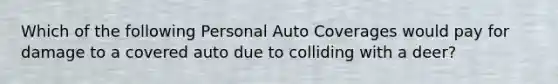 Which of the following Personal Auto Coverages would pay for damage to a covered auto due to colliding with a deer?