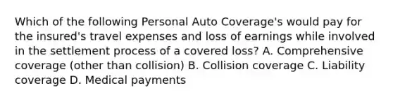 Which of the following Personal Auto Coverage's would pay for the insured's travel expenses and loss of earnings while involved in the settlement process of a covered loss? A. Comprehensive coverage (other than collision) B. Collision coverage C. Liability coverage D. Medical payments