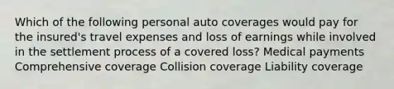 Which of the following personal auto coverages would pay for the insured's travel expenses and loss of earnings while involved in the settlement process of a covered loss? Medical payments Comprehensive coverage Collision coverage Liability coverage