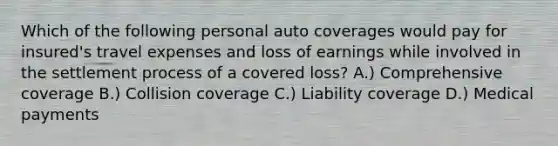 Which of the following personal auto coverages would pay for insured's travel expenses and loss of earnings while involved in the settlement process of a covered loss? A.) Comprehensive coverage B.) Collision coverage C.) Liability coverage D.) Medical payments