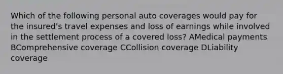 Which of the following personal auto coverages would pay for the insured's travel expenses and loss of earnings while involved in the settlement process of a covered loss? AMedical payments BComprehensive coverage CCollision coverage DLiability coverage