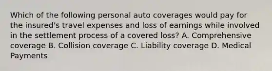 Which of the following personal auto coverages would pay for the insured's travel expenses and loss of earnings while involved in the settlement process of a covered loss? A. Comprehensive coverage B. Collision coverage C. Liability coverage D. Medical Payments