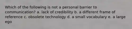 Which of the following is not a personal barrier to communication? a. lack of credibility b. a different frame of reference c. obsolete technology d. a small vocabulary e. a large ego