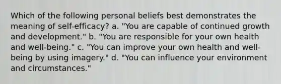 Which of the following personal beliefs best demonstrates the meaning of self-efficacy? a. "You are capable of continued growth and development." b. "You are responsible for your own health and well-being." c. "You can improve your own health and well-being by using imagery." d. "You can influence your environment and circumstances."