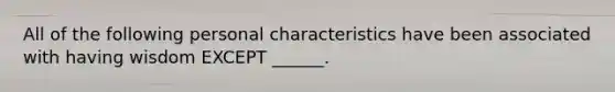 All of the following personal characteristics have been associated with having wisdom EXCEPT ______.