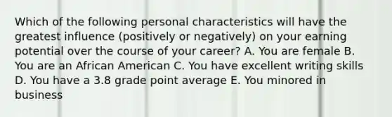 Which of the following personal characteristics will have the greatest influence (positively or negatively) on your earning potential over the course of your career? A. You are female B. You are an African American C. You have excellent writing skills D. You have a 3.8 grade point average E. You minored in business