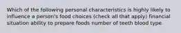 Which of the following personal characteristics is highly likely to influence a person's food choices (check all that apply) financial situation ability to prepare foods number of teeth blood type