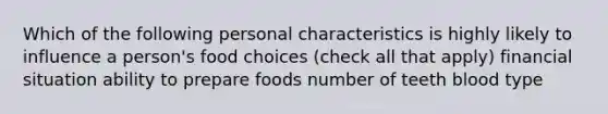 Which of the following personal characteristics is highly likely to influence a person's food choices (check all that apply) financial situation ability to prepare foods number of teeth blood type