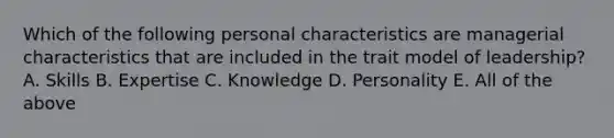 Which of the following personal characteristics are managerial characteristics that are included in the trait model of leadership? A. Skills B. Expertise C. Knowledge D. Personality E. All of the above