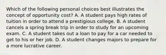 Which of the following personal choices best illustrates the concept of opportunity cost? A. A student pays high rates of tuition in order to attend a prestigious college. B. A student cancels a spring break trip in order to study for an upcoming exam. C. A student takes out a loan to pay for a car needed to get to his or her job. D. A student changes majors to prepare for a more lucrative career.