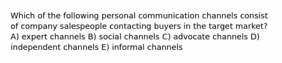 Which of the following personal communication channels consist of company salespeople contacting buyers in the target market? A) expert channels B) social channels C) advocate channels D) independent channels E) informal channels