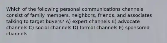 Which of the following personal communications channels consist of family members, neighbors, friends, and associates talking to target buyers? A) expert channels B) advocate channels C) social channels D) formal channels E) sponsored channels