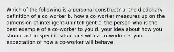 Which of the following is a personal construct? a. the dictionary definition of a co-worker b. how a co-worker measures up on the dimension of intelligent-unintelligent c. the person who is the best example of a co-worker to you d. your idea about how you should act in specific situations with a co-worker e. your expectation of how a co-worker will behave