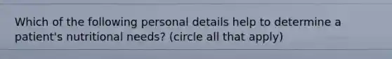 Which of the following personal details help to determine a patient's nutritional needs? (circle all that apply)