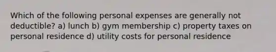 Which of the following personal expenses are generally not deductible? a) lunch b) gym membership c) property taxes on personal residence d) utility costs for personal residence