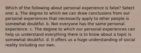 Which of the following about personal experience is false? Select one: a. The degree to which we can draw conclusions from our personal experiences that necessarily apply to other people is somewhat doubtful. b. Not everyone has the same personal experience. c. The degree to which our personal experiences can help us understand everything there is to know about a topic is somewhat doubtful. d. It offers us a huge understanding of social reality including our own.