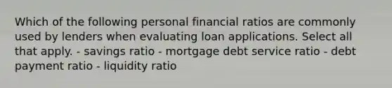 Which of the following personal financial ratios are commonly used by lenders when evaluating loan applications. Select all that apply. - savings ratio - mortgage debt service ratio - debt payment ratio - liquidity ratio