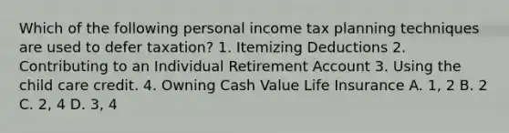 Which of the following personal income tax planning techniques are used to defer taxation? 1. Itemizing Deductions 2. Contributing to an Individual Retirement Account 3. Using the child care credit. 4. Owning Cash Value Life Insurance A. 1, 2 B. 2 C. 2, 4 D. 3, 4