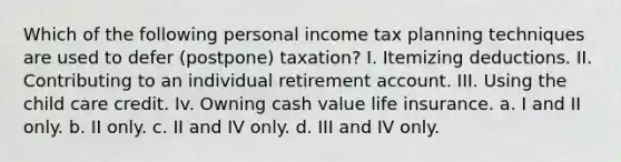 Which of the following personal income tax planning techniques are used to defer (postpone) taxation? I. Itemizing deductions. II. Contributing to an individual retirement account. III. Using the child care credit. Iv. Owning cash value life insurance. a. I and II only. b. II only. c. II and IV only. d. III and IV only.