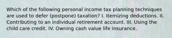 Which of the following personal income tax planning techniques are used to defer (postpone) taxation? I. Itemizing deductions. II. Contributing to an individual retirement account. III. Using the child care credit. IV. Owning cash value life insurance.