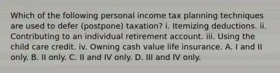 Which of the following personal income tax planning techniques are used to defer (postpone) taxation? i. Itemizing deductions. ii. Contributing to an individual retirement account. iii. Using the child care credit. iv. Owning cash value life insurance. A. I and II only. B. II only. C. II and IV only. D. III and IV only.