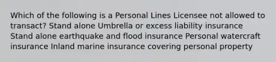 Which of the following is a Personal Lines Licensee not allowed to transact? Stand alone Umbrella or excess liability insurance Stand alone earthquake and flood insurance Personal watercraft insurance Inland marine insurance covering personal property