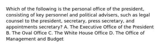 Which of the following is the personal office of the president, consisting of key personnel and political advisers, such as legal counsel to the president, secretary, press secretary, and appointments secretary? A. The Executive Office of the President B. The Oval Office C. The White House Office D. The Office of Management and Budget