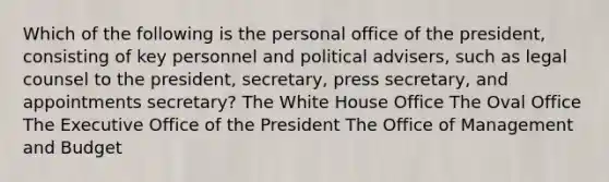 Which of the following is the personal office of the president, consisting of key personnel and political advisers, such as legal counsel to the president, secretary, press secretary, and appointments secretary? The White House Office The Oval Office The Executive Office of the President The Office of Management and Budget