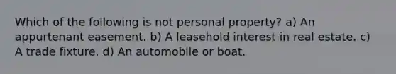 Which of the following is not personal property? a) An appurtenant easement. b) A leasehold interest in real estate. c) A trade fixture. d) An automobile or boat.