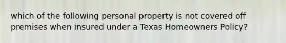 which of the following personal property is not covered off premises when insured under a Texas Homeowners Policy?