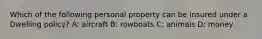 Which of the following personal property can be insured under a Dwelling policy? A: aircraft B: rowboats C: animals D: money