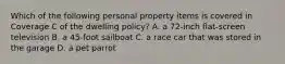 Which of the following personal property items is covered in Coverage C of the dwelling policy? A. a 72-inch flat-screen television B. a 45-foot sailboat C. a race car that was stored in the garage D. a pet parrot