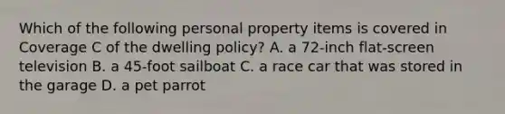 Which of the following personal property items is covered in Coverage C of the dwelling policy? A. a 72-inch flat-screen television B. a 45-foot sailboat C. a race car that was stored in the garage D. a pet parrot