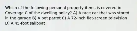 Which of the following personal property items is covered in Coverage C of the dwelling policy? A) A race car that was stored in the garage B) A pet parrot C) A 72-inch flat-screen television D) A 45-foot sailboat