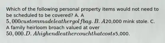 Which of the following personal property items would not need to be scheduled to be covered? A. A 5,000 custom made leather golf bag. B. A20,000 mink stole. C. A family heirloom broach valued at over 50,000. D. A high end leather couch that costs5,000.