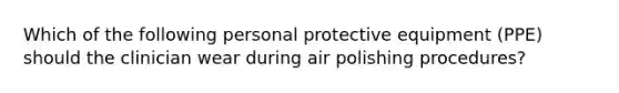 Which of the following personal protective equipment (PPE) should the clinician wear during air polishing procedures?