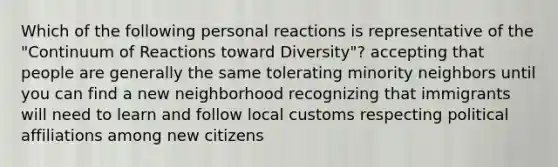 Which of the following personal reactions is representative of the "Continuum of Reactions toward Diversity"? accepting that people are generally the same tolerating minority neighbors until you can find a new neighborhood recognizing that immigrants will need to learn and follow local customs respecting political affiliations among new citizens