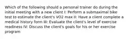 Which of the following should a personal trainer do during the initial meeting with a new client I: Perform a submaximal bike test to estimate the client's VO2 max II: Have a client complete a medical history form III: Evaluate the client's level of exercise readiness IV: Discuss the client's goals for his or her exercise program