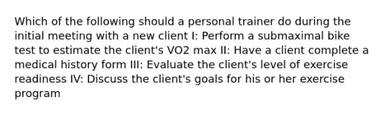 Which of the following should a personal trainer do during the initial meeting with a new client I: Perform a submaximal bike test to estimate the client's VO2 max II: Have a client complete a medical history form III: Evaluate the client's level of exercise readiness IV: Discuss the client's goals for his or her exercise program