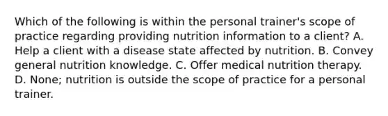 Which of the following is within the personal trainer's scope of practice regarding providing nutrition information to a client? A. Help a client with a disease state affected by nutrition. B. Convey general nutrition knowledge. C. Offer medical nutrition therapy. D. None; nutrition is outside the scope of practice for a personal trainer.