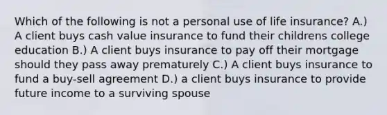 Which of the following is not a personal use of life insurance? A.) A client buys cash value insurance to fund their childrens college education B.) A client buys insurance to pay off their mortgage should they pass away prematurely C.) A client buys insurance to fund a buy-sell agreement D.) a client buys insurance to provide future income to a surviving spouse