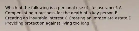 Which of the following is a personal use of life insurance? A Compensating a business for the death of a key person B Creating an insurable interest C Creating an immediate estate D Providing protection against living too long