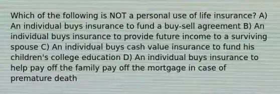 Which of the following is NOT a personal use of life insurance? A) An individual buys insurance to fund a buy-sell agreement B) An individual buys insurance to provide future income to a surviving spouse C) An individual buys cash value insurance to fund his children's college education D) An individual buys insurance to help pay off the family pay off the mortgage in case of premature death