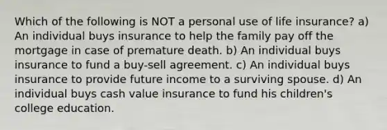 Which of the following is NOT a personal use of life insurance? a) An individual buys insurance to help the family pay off the mortgage in case of premature death. b) An individual buys insurance to fund a buy-sell agreement. c) An individual buys insurance to provide future income to a surviving spouse. d) An individual buys cash value insurance to fund his children's college education.