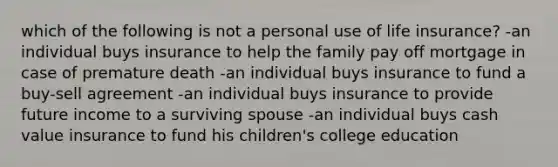 which of the following is not a personal use of life insurance? -an individual buys insurance to help the family pay off mortgage in case of premature death -an individual buys insurance to fund a buy-sell agreement -an individual buys insurance to provide future income to a surviving spouse -an individual buys cash value insurance to fund his children's college education