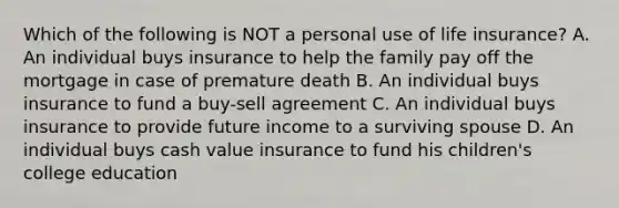 Which of the following is NOT a personal use of life insurance? A. An individual buys insurance to help the family pay off the mortgage in case of premature death B. An individual buys insurance to fund a buy-sell agreement C. An individual buys insurance to provide future income to a surviving spouse D. An individual buys cash value insurance to fund his children's college education