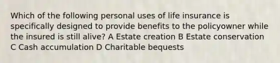 Which of the following personal uses of life insurance is specifically designed to provide benefits to the policyowner while the insured is still alive? A Estate creation B Estate conservation C Cash accumulation D Charitable bequests