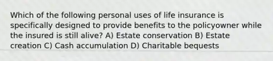 Which of the following personal uses of life insurance is specifically designed to provide benefits to the policyowner while the insured is still alive? A) Estate conservation B) Estate creation C) Cash accumulation D) Charitable bequests