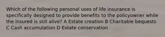 Which of the following personal uses of life insurance is specifically designed to provide benefits to the policyowner while the insured is still alive? A Estate creation B Charitable bequests C Cash accumulation D Estate conservation